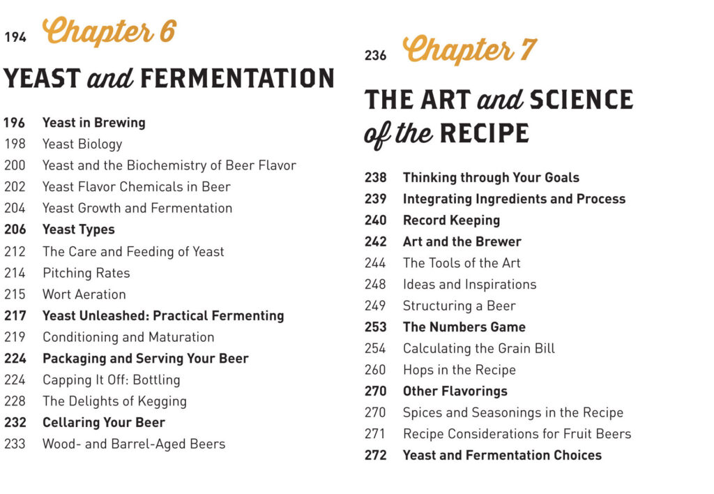 Chapter 6: Yeast and Fermentation Yeast in Brewing Yeast Biology Yeast and the Biochemistry of Beer Flavor Yeast Flavor Chemicals in Beer Yeast Growth and Fermentation Yeast Types Wild Yeast: Aliens in Your Brewery The Care and Feeding of Yeast Pitching Rates Wort Aeration Yeast Unleashed: Practical Fermenting Conditioning and Maturation Packaging and Serving Your Beer Capping It Off: Bottling The Delights of Kegging Cellaring Your Beer Wood- and Barrel-Aged Beers Chapter 7: The Art and Science of the Recipe Thinking through Your Goals Integrating Ingredients and Process Record Keeping Art and the Brewer The Tools of the Art Ideas and Inspirations Structuring a Beer The Numbers Game Calculating the Grain Bill Hops in the Recipe Other Flavorings Spices and Seasonings in the Recipe Recipe Considerations for Fruit Beers Yeast and Fermentation Choices